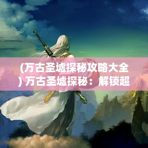 (万古圣墟探秘攻略大全) 万古圣墟探秘：解锁超凡力量，揭秘古代遗迹之谜