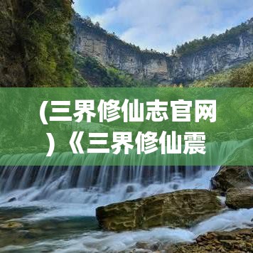 (三界修仙志官网) 《三界修仙震天下：探求天地奥秘，掌控永恒命运》——揭秘仙界精粹，天人合一，修为冲霄！