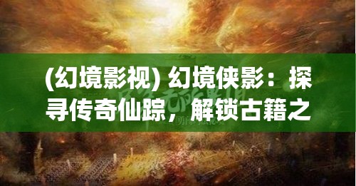 (幻境影视) 幻境侠影：探寻传奇仙踪，解锁古籍之谜的奇幻之旅