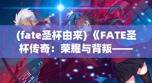 (fate圣杯由来) 《FATE圣杯传奇：荣耀与背叛——英雄们的不朽之战》：揭秘他们的决胜时刻，探索深藏的秘密。