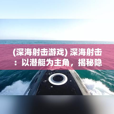 (深海射击游戏) 深海射击：以潜艇为主角，揭秘隐藏在深蓝之下的高技术射击术