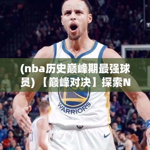 (nba历史巅峰期最强球员) 【巅峰对决】探索NBA历史上最具影响力的比赛：经典瞬间与球星传奇