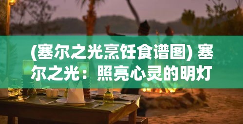 (塞尔之光烹饪食谱图) 塞尔之光：照亮心灵的明灯，探索内心深处之光的启迪之旅