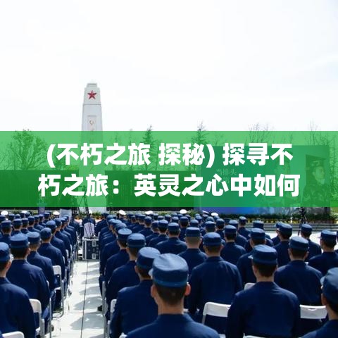 (不朽之旅 探秘) 探寻不朽之旅：英灵之心中如何通过历史难关点燃现代英雄主义的火花