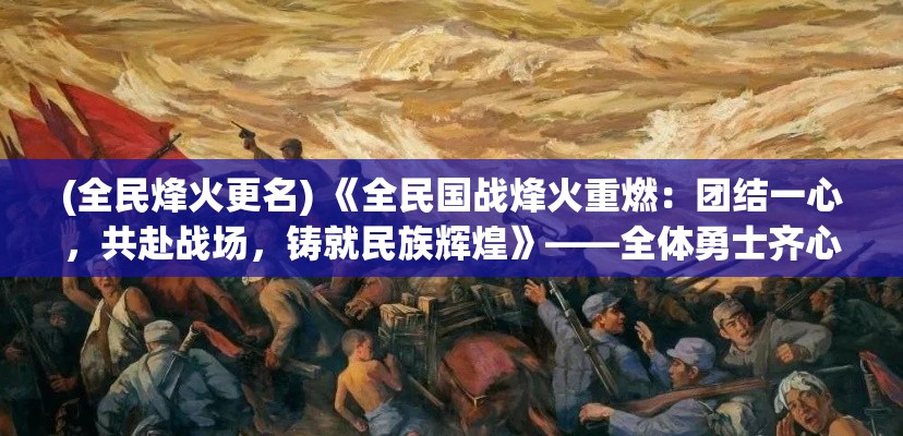 (全民烽火更名) 《全民国战烽火重燃：团结一心，共赴战场，铸就民族辉煌》——全体勇士齐心协力的召唤