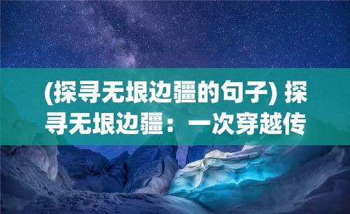 (探寻无垠边疆的句子) 探寻无垠边疆：一次穿越传统与现代的边境文化之旅，领略独特民族风情与历史遗迹的交融。www